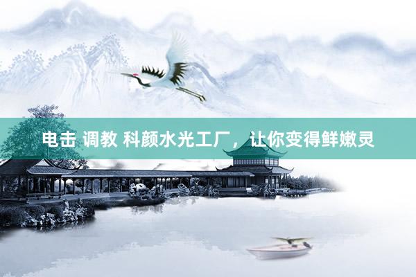 电击 调教 科颜水光工厂，让你变得鲜嫩灵
