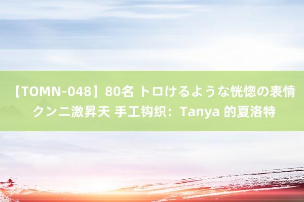 【TOMN-048】80名 トロけるような恍惚の表情 クンニ激昇天 手工钩织：Tanya 的夏洛特