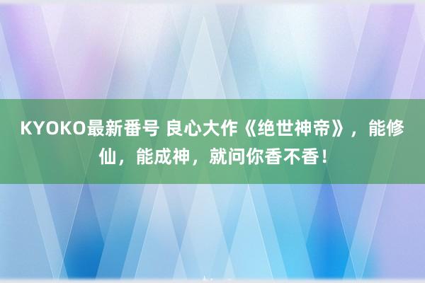 KYOKO最新番号 良心大作《绝世神帝》，能修仙，能成神，就问你香不香！