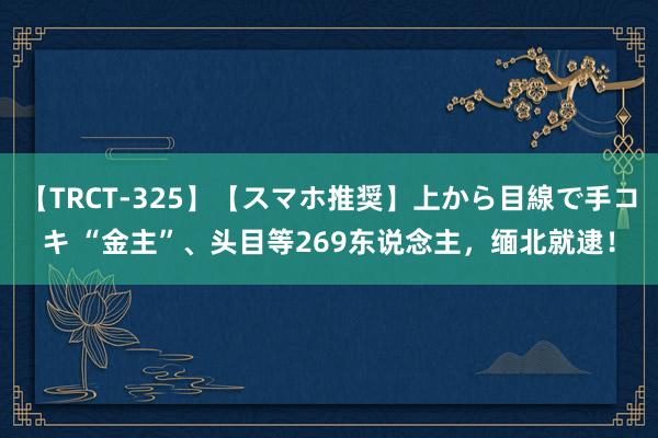 【TRCT-325】【スマホ推奨】上から目線で手コキ “金主”、头目等269东说念主，缅北就逮！