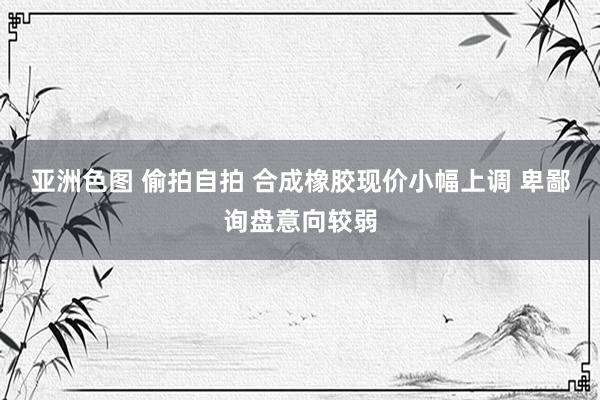 亚洲色图 偷拍自拍 合成橡胶现价小幅上调 卑鄙询盘意向较弱