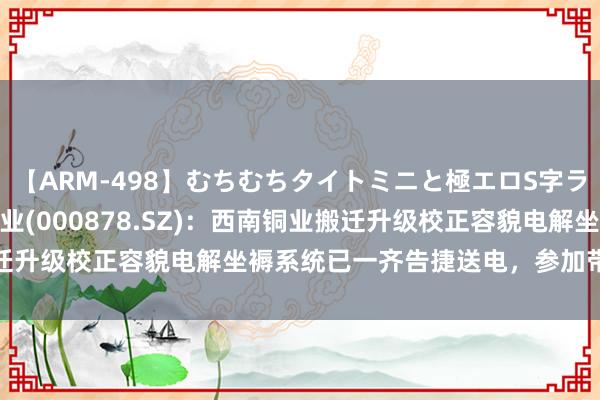 【ARM-498】むちむちタイトミニと極エロS字ライン 2 AIKA 云南铜业(000878.SZ)：西南铜业搬迁升级校正容貌电解坐褥系统已一齐告捷送电，参加带负荷试车阶段