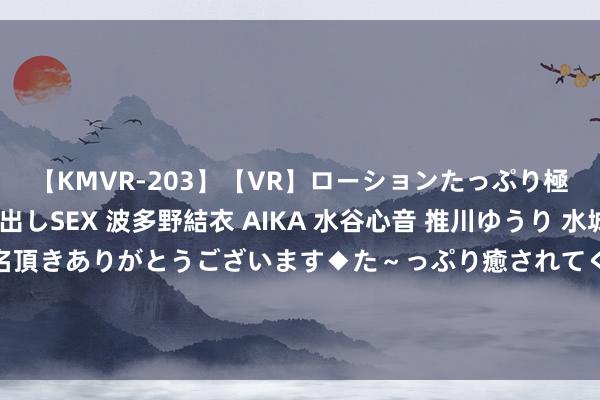 【KMVR-203】【VR】ローションたっぷり極上5人ソープ嬢と中出しSEX 波多野結衣 AIKA 水谷心音 推川ゆうり 水城奈緒 ～本日は御指名頂きありがとうございます◆た～っぷり癒されてくださいね◆～ 智通港股早知说念 | 基建掀翻“赶工潮” 5月新动力乘用车零卖销量同比增长91.2%