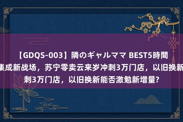 【GDQS-003】隣のギャルママ BEST5時間 Vol.2 下千里市集成新战场，苏宁零卖云来岁冲刺3万门店，以旧换新能否激勉新增量?