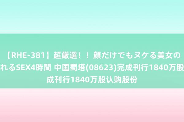 【RHE-381】超厳選！！顔だけでもヌケる美女の巨乳が揺れるSEX4時間 中国蜀塔(08623)完成刊行1840万股认购股份