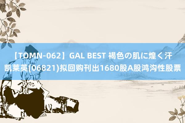【TOMN-062】GAL BEST 褐色の肌に煌く汗 凯莱英(06821)拟回购刊出1680股A股鸿沟性股票