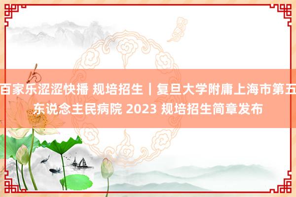 百家乐涩涩快播 规培招生｜复旦大学附庸上海市第五东说念主民病院 2023 规培招生简章发布