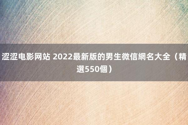 涩涩电影网站 2022最新版的男生微信網名大全（精選550個）