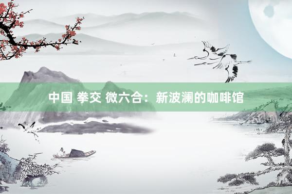 中国 拳交 微六合：新波澜的咖啡馆