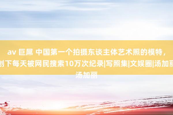 av 巨屌 中国第一个拍摄东谈主体艺术照的模特，创下每天被网民搜索10万次纪录|写照集|文娱圈|汤加丽