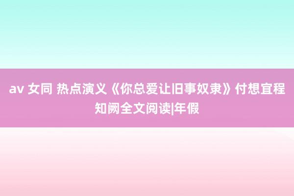 av 女同 热点演义《你总爱让旧事奴隶》付想宜程知阙全文阅读|年假