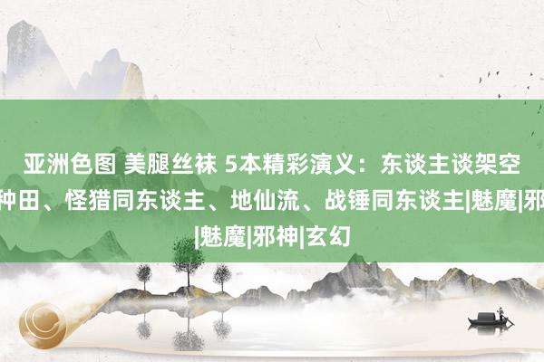 亚洲色图 美腿丝袜 5本精彩演义：东谈主谈架空、领主种田、怪猎同东谈主、地仙流、战锤同东谈主|魅魔|邪神|玄幻