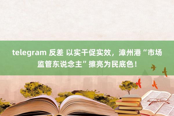 telegram 反差 以实干促实效，漳州港“市场监管东说念主”擦亮为民底色！