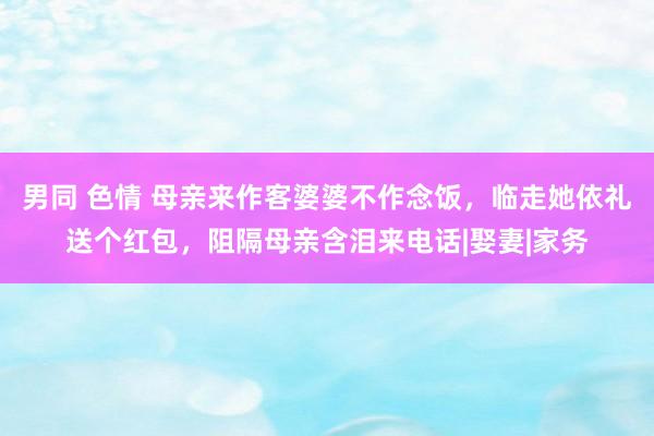 男同 色情 母亲来作客婆婆不作念饭，临走她依礼送个红包，阻隔母亲含泪来电话|娶妻|家务