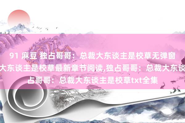 91 麻豆 独占哥哥：总裁大东谈主是校草无弹窗,独占哥哥：总裁大东谈主是校草最新章节阅读,独占哥哥：总裁大东谈主是校草txt全集