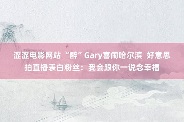 涩涩电影网站 “醉”Gary喜闹哈尔滨  好意思拍直播表白粉丝：我会跟你一说念幸福