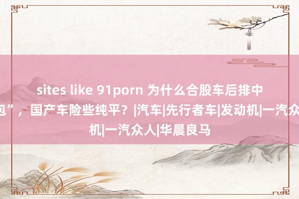 sites like 91porn 为什么合股车后排中部卓著“大包”，国产车险些纯平？|汽车|先行者车|发动机|一汽众人|华晨良马