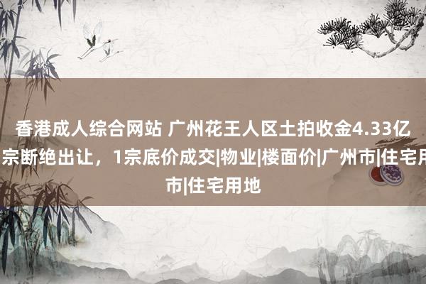 香港成人综合网站 广州花王人区土拍收金4.33亿：1宗断绝出让，1宗底价成交|物业|楼面价|广州市|住宅用地