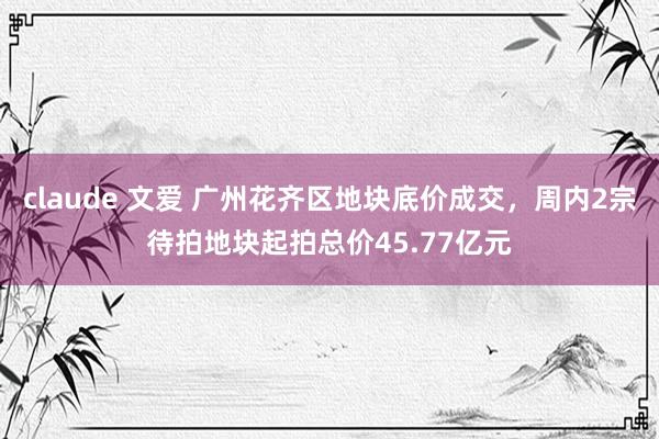 claude 文爱 广州花齐区地块底价成交，周内2宗待拍地块起拍总价45.77亿元