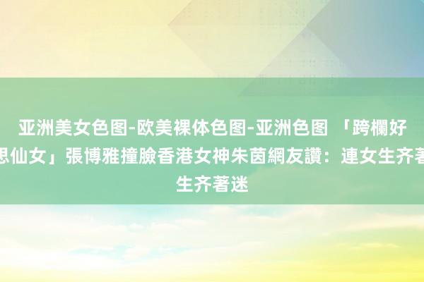 亚洲美女色图-欧美裸体色图-亚洲色图 「跨欄好意思仙女」張博雅撞臉香港女神朱茵　網友讚：連女生齐著迷