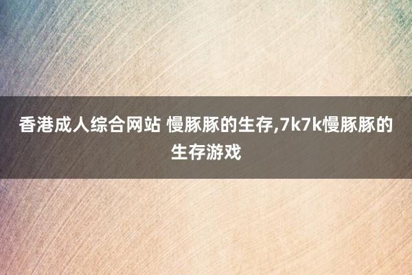 香港成人综合网站 慢豚豚的生存,7k7k慢豚豚的生存游戏