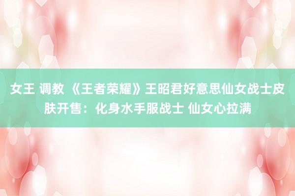 女王 调教 《王者荣耀》王昭君好意思仙女战士皮肤开售：化身水手服战士 仙女心拉满