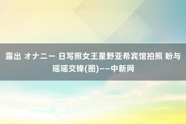 露出 オナニー 日写照女王星野亚希宾馆拍照 盼与瑶瑶交锋(图)——中新网