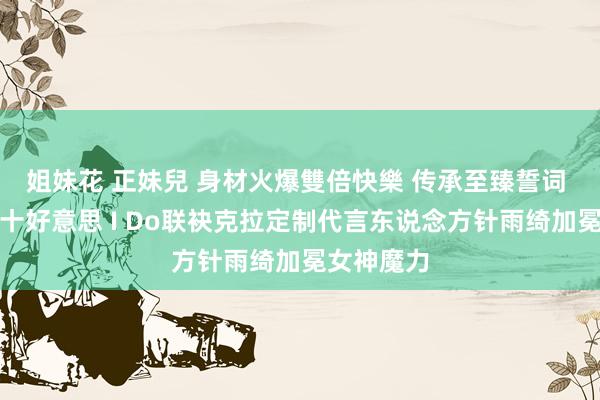 姐妹花 正妹兒 身材火爆雙倍快樂 传承至臻誓词 精通十心十好意思 I Do联袂克拉定制代言东说念方针雨绮加冕女神魔力