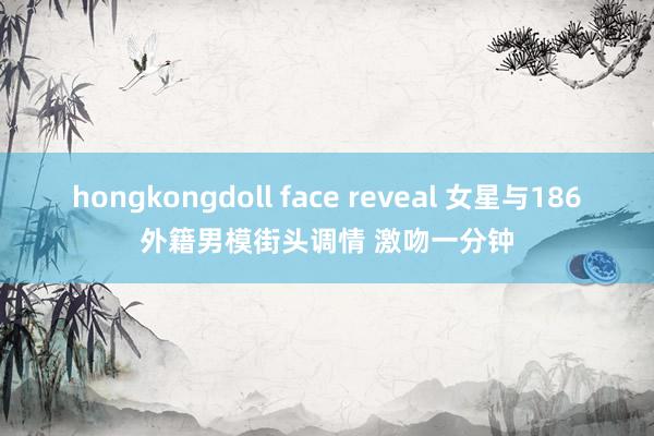 hongkongdoll face reveal 女星与186外籍男模街头调情 激吻一分钟