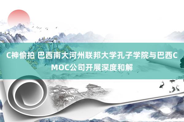 C神偷拍 巴西南大河州联邦大学孔子学院与巴西CMOC公司开展深度和解