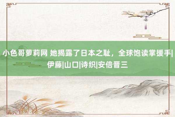 小色哥萝莉网 她揭露了日本之耻，全球饱读掌援手|伊藤|山口|诗织|安倍晋三
