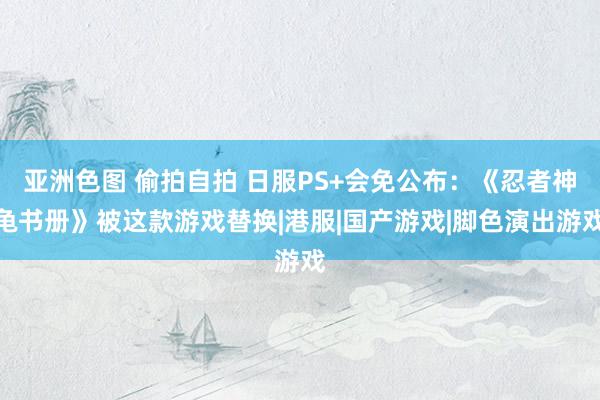 亚洲色图 偷拍自拍 日服PS+会免公布：《忍者神龟书册》被这款游戏替换|港服|国产游戏|脚色演出游戏