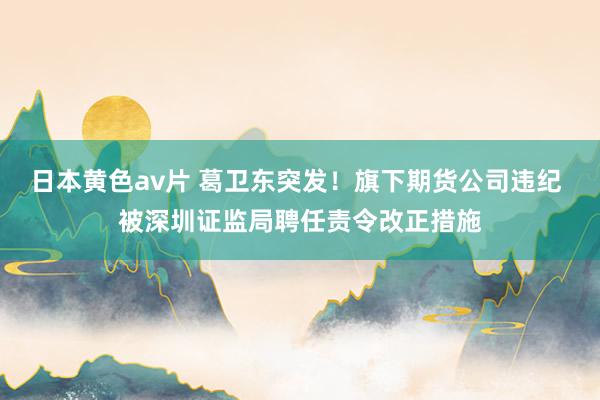日本黄色av片 葛卫东突发！旗下期货公司违纪 被深圳证监局聘任责令改正措施
