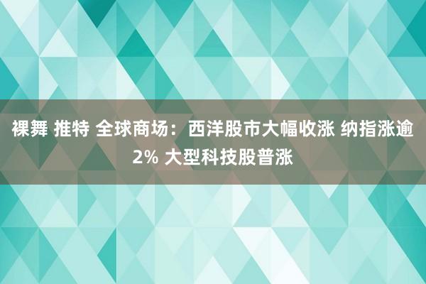 裸舞 推特 全球商场：西洋股市大幅收涨 纳指涨逾2% 大型科技股普涨