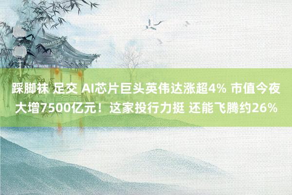 踩脚袜 足交 AI芯片巨头英伟达涨超4% 市值今夜大增7500亿元！这家投行力挺 还能飞腾约26%