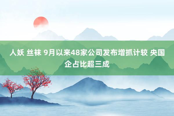 人妖 丝袜 9月以来48家公司发布增抓计较 央国企占比超三成