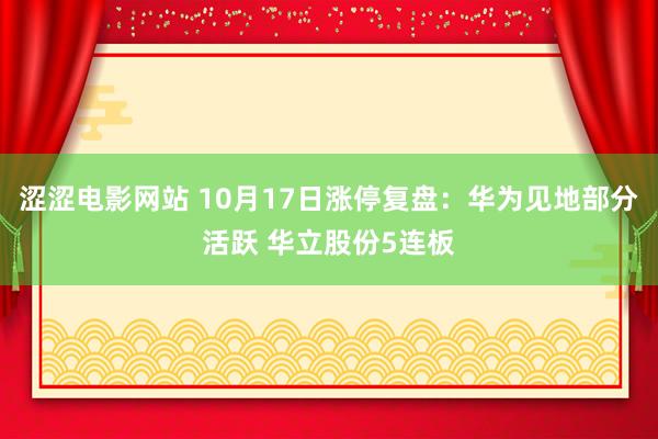 涩涩电影网站 10月17日涨停复盘：华为见地部分活跃 华立股份5连板