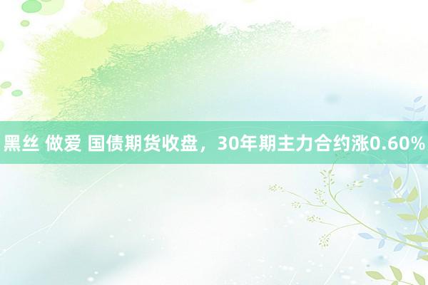 黑丝 做爱 国债期货收盘，30年期主力合约涨0.60%