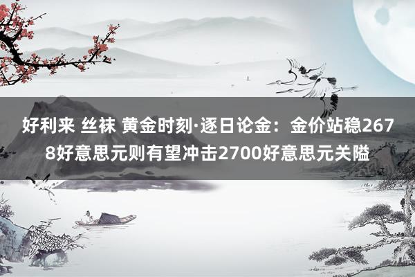 好利来 丝袜 黄金时刻·逐日论金：金价站稳2678好意思元则有望冲击2700好意思元关隘