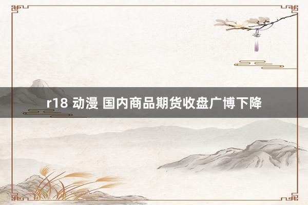 r18 动漫 国内商品期货收盘广博下降