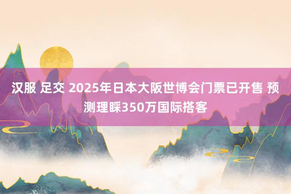 汉服 足交 2025年日本大阪世博会门票已开售 预测理睬350万国际搭客