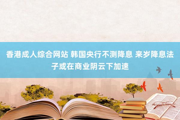 香港成人综合网站 韩国央行不测降息 来岁降息法子或在商业阴云下加速