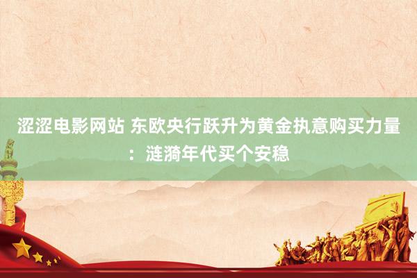 涩涩电影网站 东欧央行跃升为黄金执意购买力量：涟漪年代买个安稳