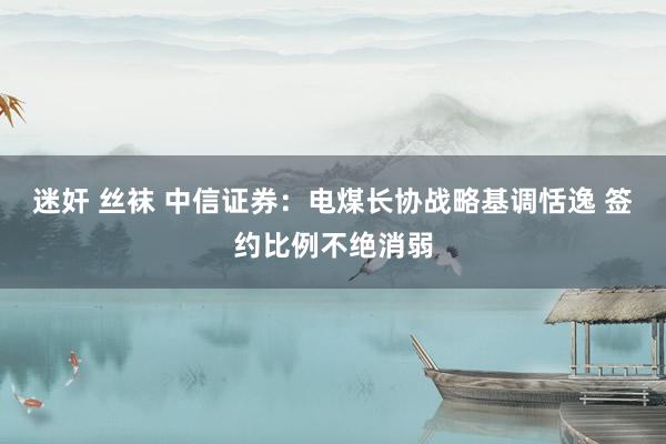 迷奸 丝袜 中信证券：电煤长协战略基调恬逸 签约比例不绝消弱