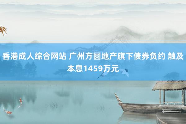 香港成人综合网站 广州方圆地产旗下债券负约 触及本息1459万元