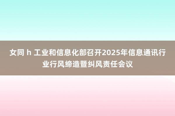 女同 h 工业和信息化部召开2025年信息通讯行业行风缔造暨纠风责任会议