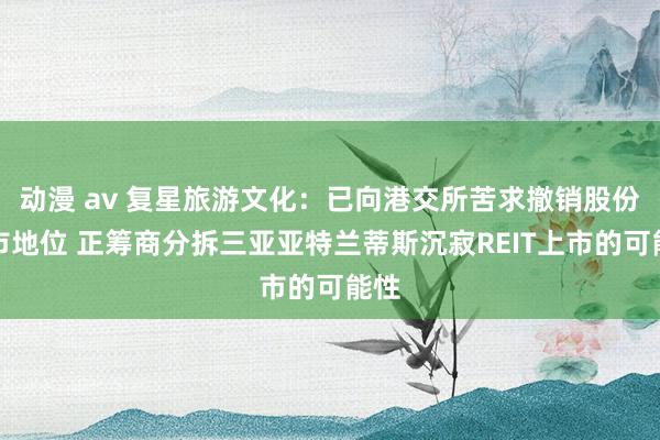 动漫 av 复星旅游文化：已向港交所苦求撤销股份上市地位 正筹商分拆三亚亚特兰蒂斯沉寂REIT上市的可能性