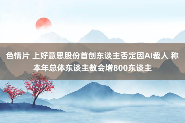 色情片 上好意思股份首创东谈主否定因AI裁人 称本年总体东谈主数会增800东谈主