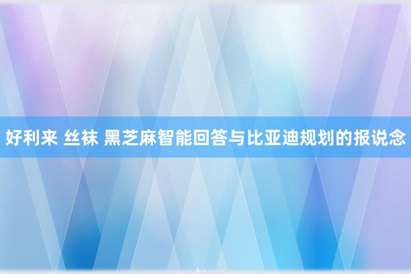 好利来 丝袜 黑芝麻智能回答与比亚迪规划的报说念