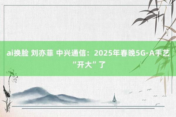 ai换脸 刘亦菲 中兴通信：2025年春晚5G-A手艺“开大”了
